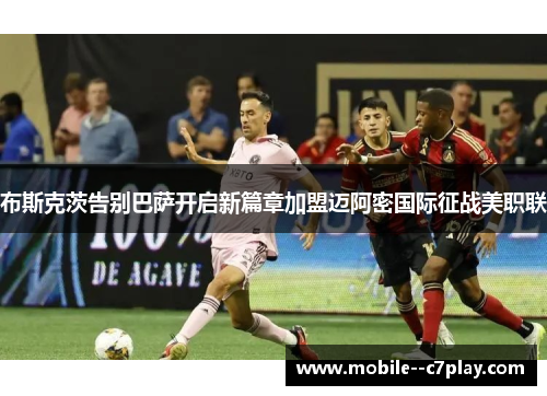 布斯克茨告别巴萨开启新篇章加盟迈阿密国际征战美职联 布斯克茨告别巴萨开启新篇章加盟迈阿密国际征战美职联