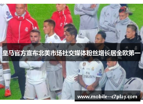 皇马官方宣布北美市场社交媒体粉丝增长居全欧第一 皇马官方宣布北美市场社交媒体粉丝增长居全欧第一